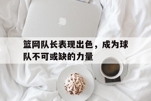关于篮网队长表现出色，成为球队不可或缺的力量的信息