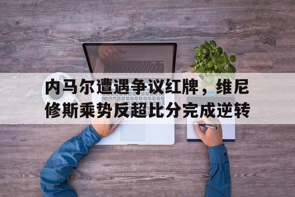 内马尔遭遇争议红牌，维尼修斯乘势反超比分完成逆转